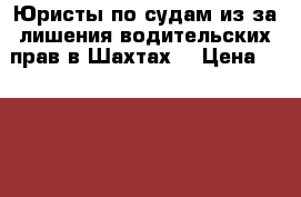 Юристы по судам из-за лишения водительских прав в Шахтах  › Цена ­ 5 500 - Ростовская обл., Шахты г. Услуги » Юридические   